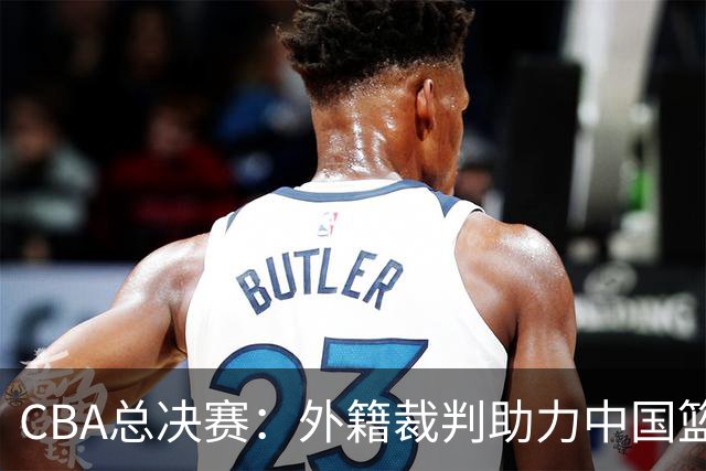 CBA总决赛：外籍裁判助力中国篮球迈向国际化新阶段！